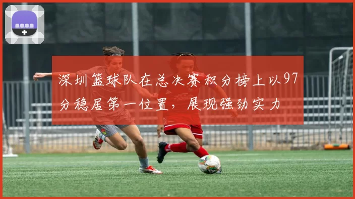 深圳篮球队在总决赛积分榜上以97分稳居第一位置，展现强劲实力