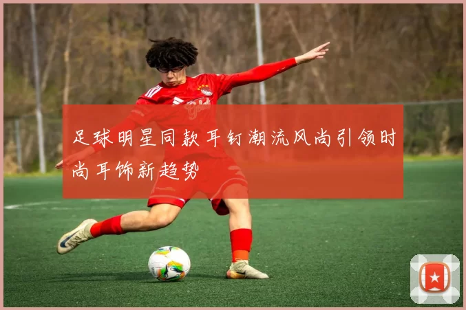足球明星同款耳钉潮流风尚引领时尚耳饰新趋势