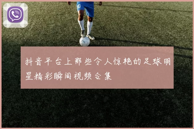 抖音平台上那些令人惊艳的足球明星精彩瞬间视频合集
