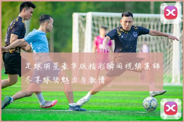 足球明星豪华版精彩瞬间视频集锦尽享球场魅力与激情