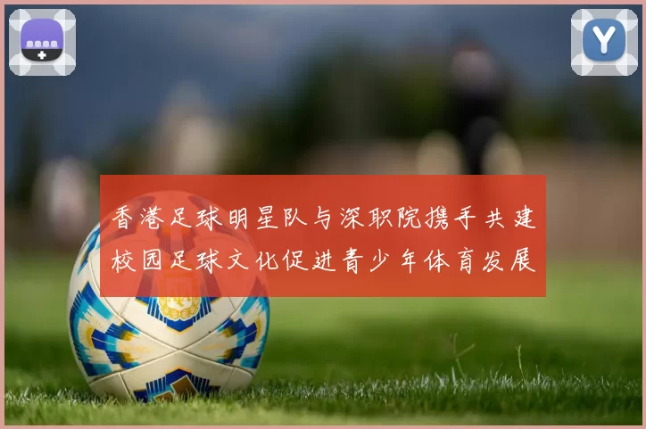 香港足球明星队与深职院携手共建校园足球文化促进青少年体育发展