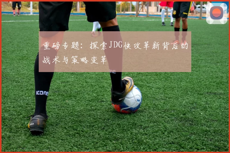 重磅专题：探索JDG快攻革新背后的战术与策略变革