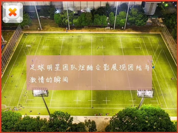 足球明星团队炫酷合影展现团结与激情的瞬间