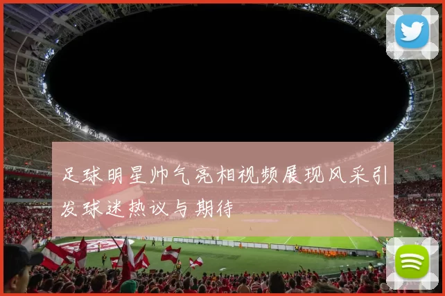 足球明星帅气亮相视频展现风采引发球迷热议与期待