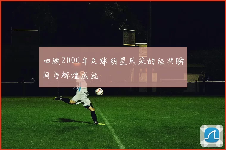 回顾2000年足球明星风采的经典瞬间与辉煌成就