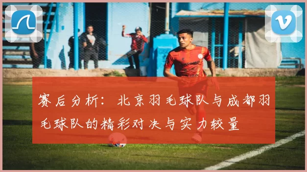 赛后分析：北京羽毛球队与成都羽毛球队的精彩对决与实力较量