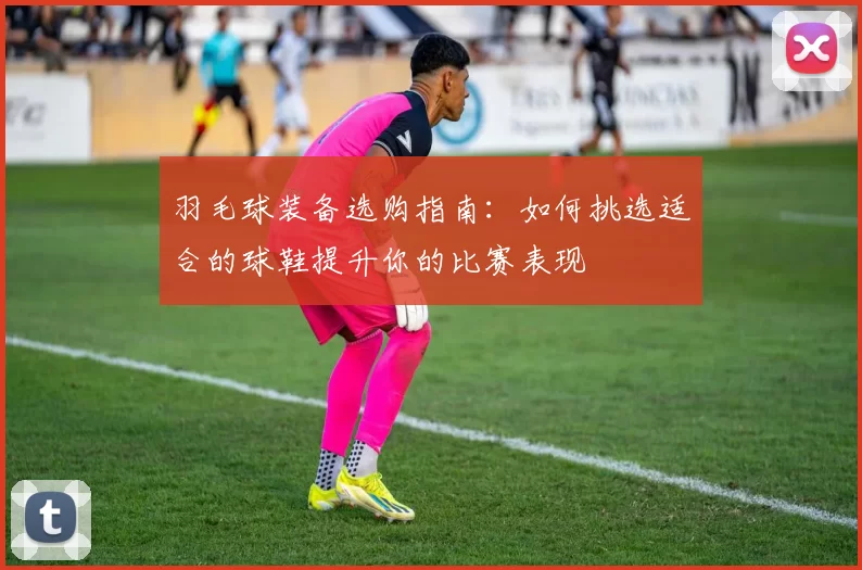 羽毛球装备选购指南：如何挑选适合的球鞋提升你的比赛表现
