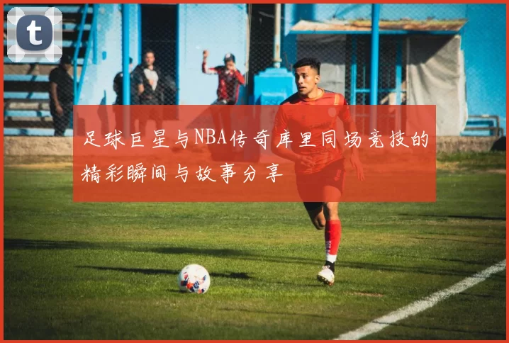 足球巨星与NBA传奇库里同场竞技的精彩瞬间与故事分享