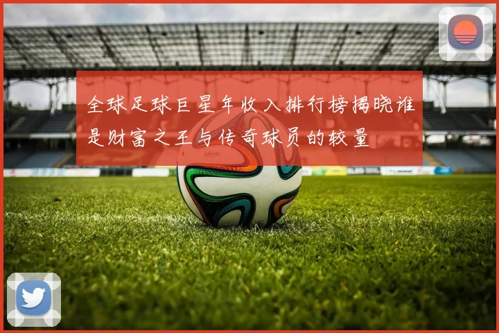 全球足球巨星年收入排行榜揭晓谁是财富之王与传奇球员的较量