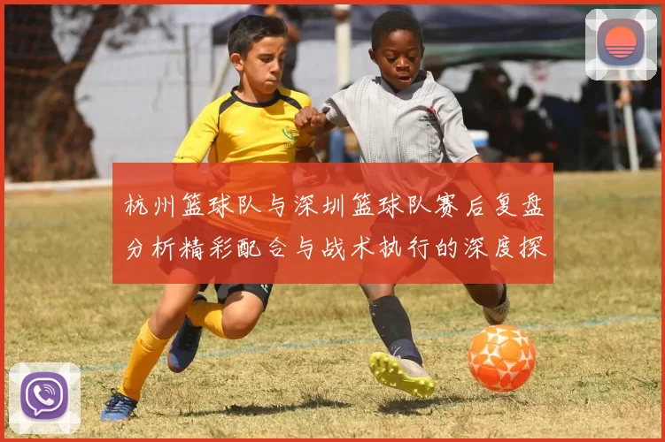 杭州篮球队与深圳篮球队赛后复盘分析精彩配合与战术执行的深度探讨