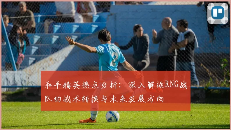和平精英热点分析：深入解读RNG战队的战术转换与未来发展方向