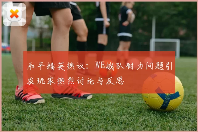 和平精英热议：WE战队耐力问题引发玩家热烈讨论与反思