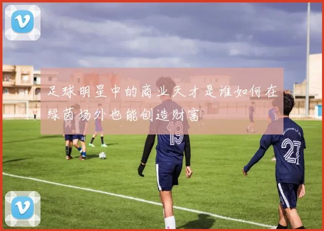足球明星中的商业天才是谁如何在绿茵场外也能创造财富