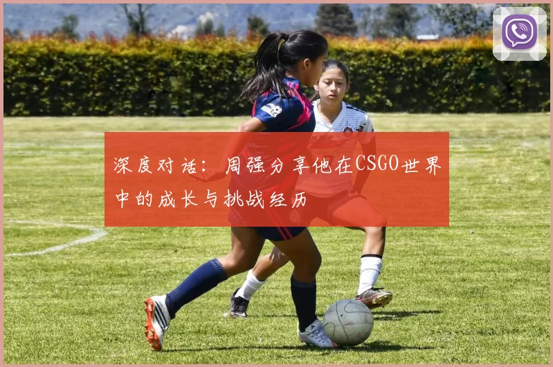 深度对话：周强分享他在CSGO世界中的成长与挑战经历