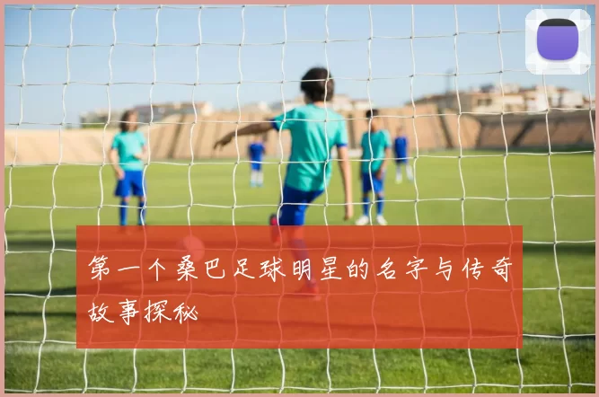 第一个桑巴足球明星的名字与传奇故事探秘