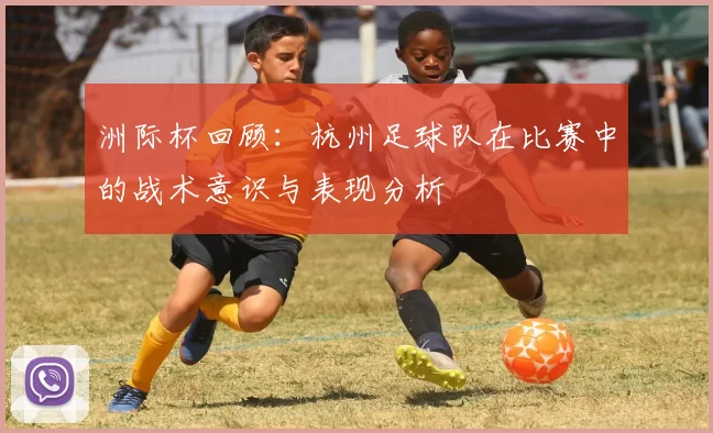 洲际杯回顾：杭州足球队在比赛中的战术意识与表现分析