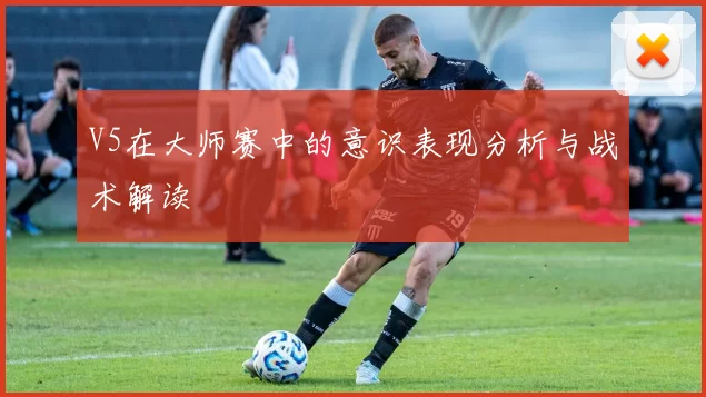 V5在大师赛中的意识表现分析与战术解读