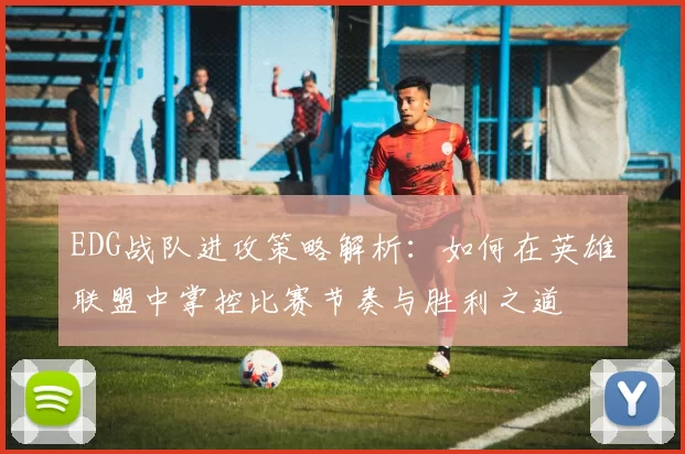 EDG战队进攻策略解析：如何在英雄联盟中掌控比赛节奏与胜利之道