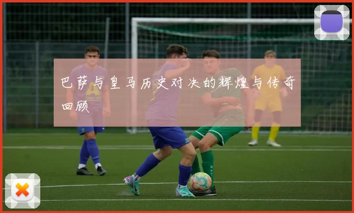 巴萨与皇马历史对决的辉煌与传奇回顾