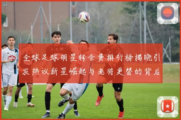 全球足球明星转会费排行榜揭晓引发热议新星崛起与老将更替的背后故事