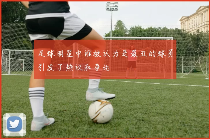 足球明星中谁被认为是最丑的球员引发了热议和争论