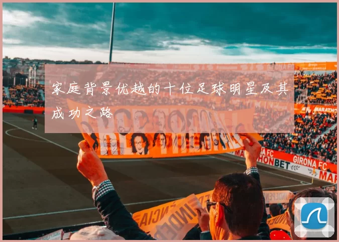家庭背景优越的十位足球明星及其成功之路