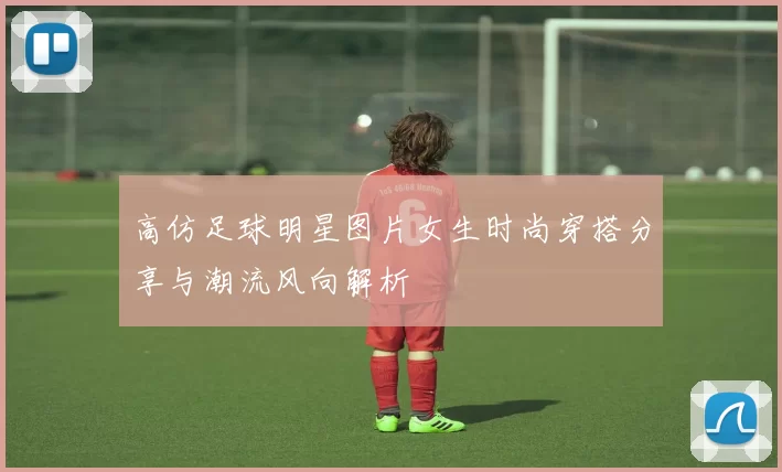 高仿足球明星图片女生时尚穿搭分享与潮流风向解析