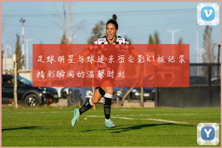 足球明星与球迷亲密合影kt板记录精彩瞬间的温馨时刻