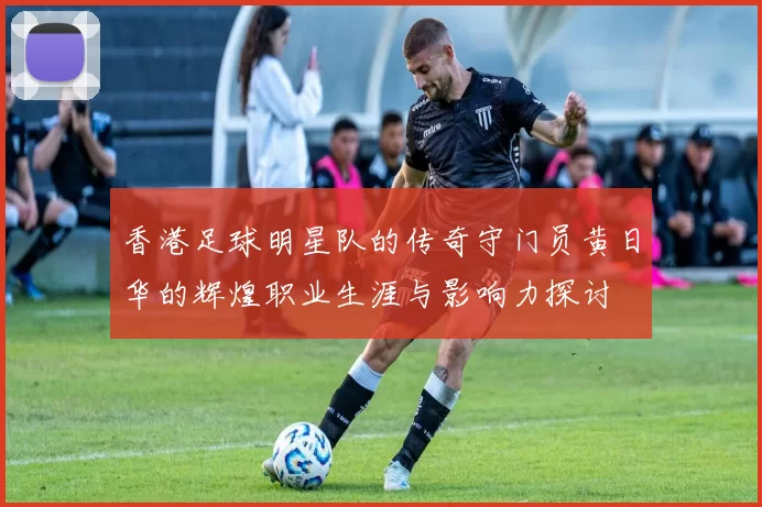 香港足球明星队的传奇守门员黄日华的辉煌职业生涯与影响力探讨