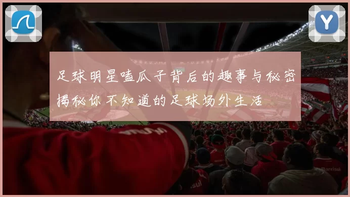 足球明星嗑瓜子背后的趣事与秘密揭秘你不知道的足球场外生活