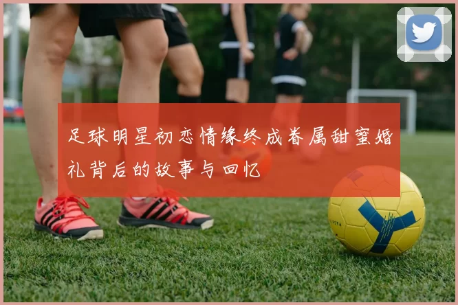 足球明星初恋情缘终成眷属甜蜜婚礼背后的故事与回忆