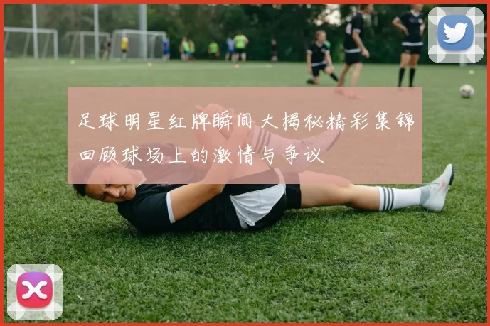 足球明星红牌瞬间大揭秘精彩集锦回顾球场上的激情与争议