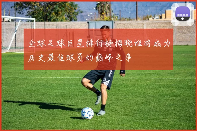 全球足球巨星排行榜揭晓谁将成为历史最佳球员的巅峰之争