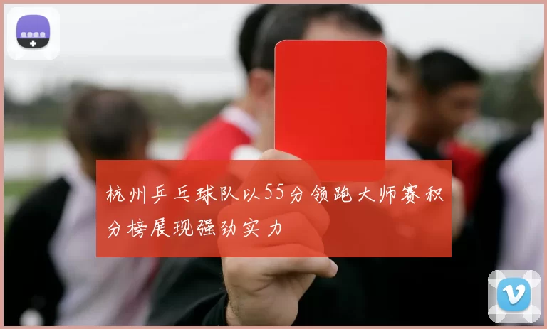 杭州乒乓球队以55分领跑大师赛积分榜展现强劲实力