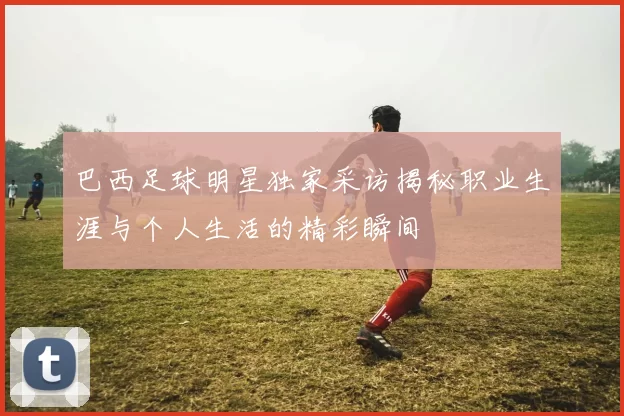 巴西足球明星独家采访揭秘职业生涯与个人生活的精彩瞬间