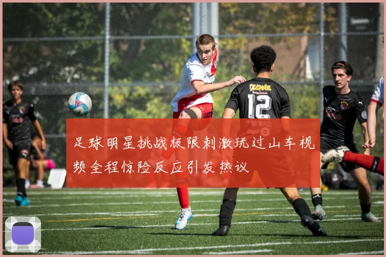足球明星挑战极限刺激玩过山车视频全程惊险反应引发热议