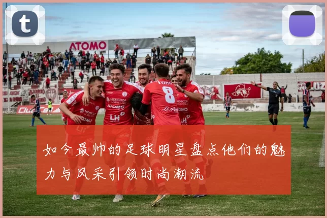 如今最帅的足球明星盘点他们的魅力与风采引领时尚潮流