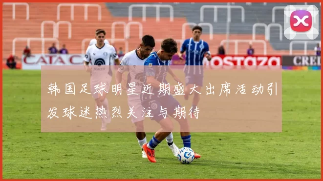 韩国足球明星近期盛大出席活动引发球迷热烈关注与期待