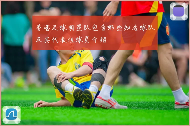 香港足球明星队包含哪些知名球队及其代表性球员介绍