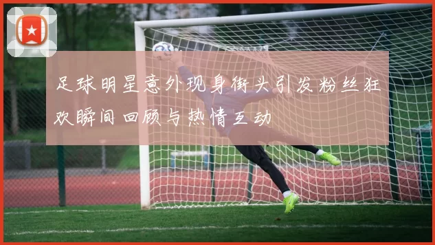 足球明星意外现身街头引发粉丝狂欢瞬间回顾与热情互动