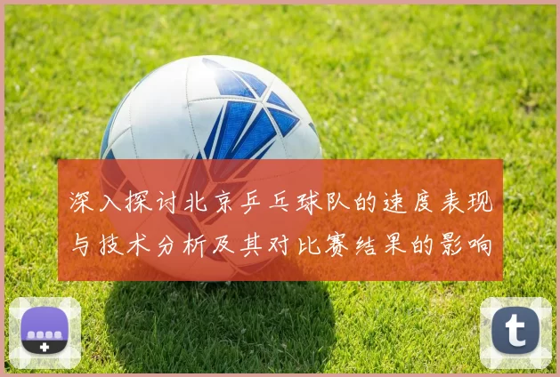 深入探讨北京乒乓球队的速度表现与技术分析及其对比赛结果的影响