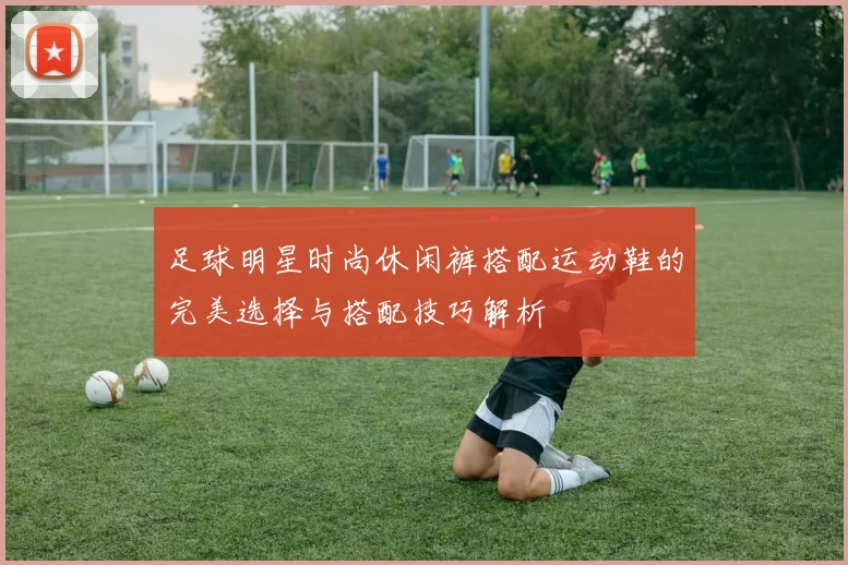 足球明星时尚休闲裤搭配运动鞋的完美选择与搭配技巧解析