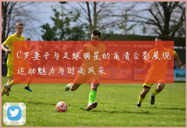C罗妻子与足球明星的高清合影展现运动魅力与时尚风采