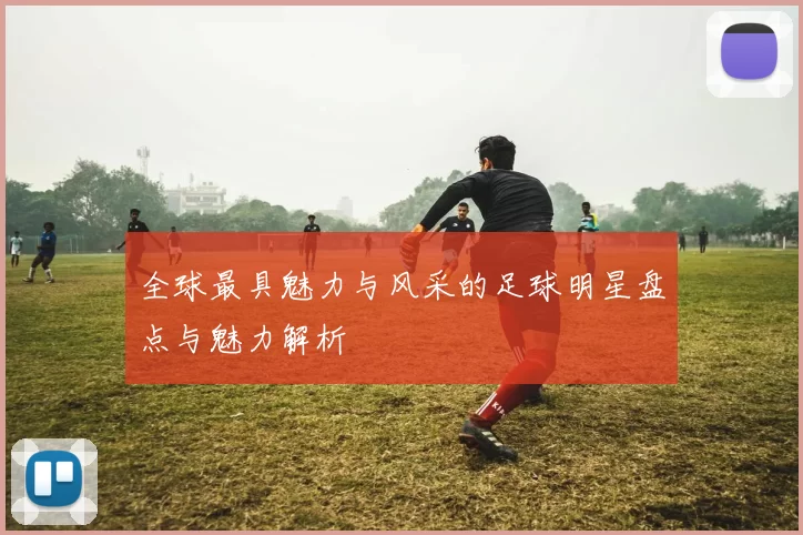 全球最具魅力与风采的足球明星盘点与魅力解析