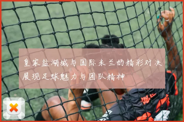 皇家盐湖城与国际米兰的精彩对决展现足球魅力与团队精神