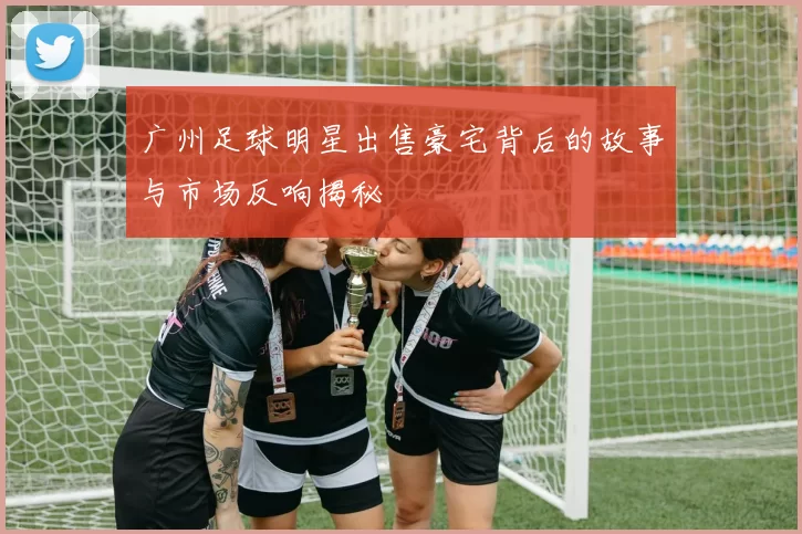 广州足球明星出售豪宅背后的故事与市场反响揭秘