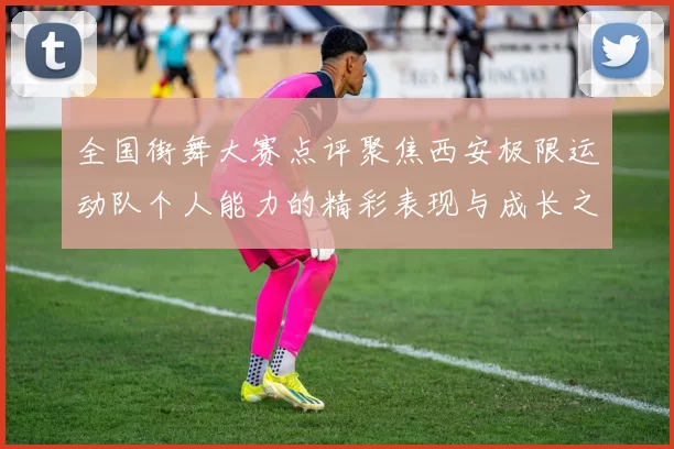 全国街舞大赛点评聚焦西安极限运动队个人能力的精彩表现与成长之路
