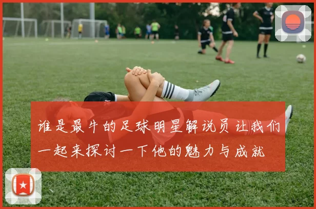 谁是最牛的足球明星解说员让我们一起来探讨一下他的魅力与成就