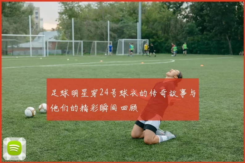 足球明星穿24号球衣的传奇故事与他们的精彩瞬间回顾