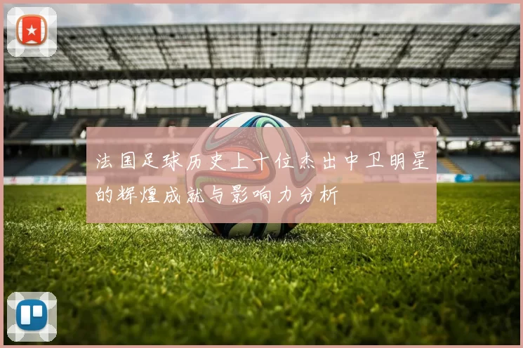法国足球历史上十位杰出中卫明星的辉煌成就与影响力分析